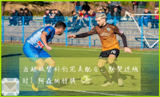 当超级替补们完美配合、默契连线时！阿森纳特辑