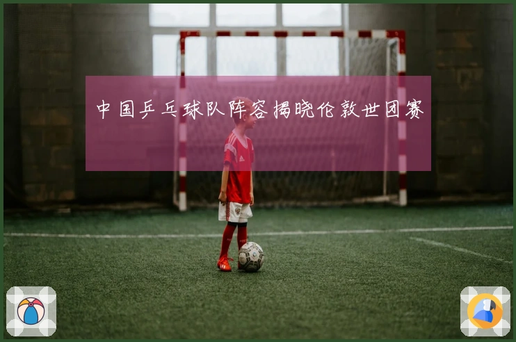 中国乒乓球队阵容揭晓伦敦世团赛