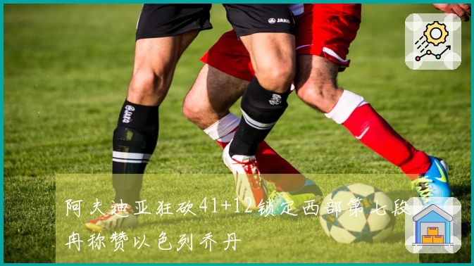 阿夫迪亚狂砍41+12锁定西部第七段冉称赞以色列乔丹