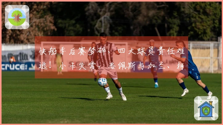快船季后赛梦碎，四大球员责任难逃！小卡失常，洛佩斯与加兰、柯林斯防守崩溃