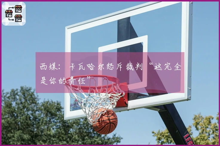 西媒：卡瓦哈尔怒斥裁判“这完全是你的责任”