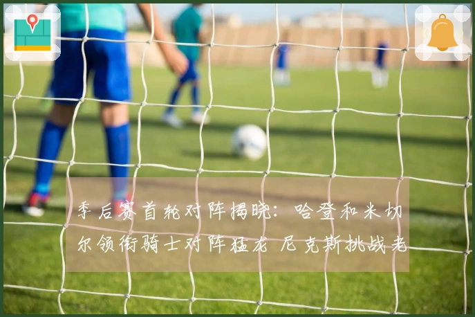 季后赛首轮对阵揭晓：哈登和米切尔领衔骑士对阵猛龙 尼克斯挑战老鹰