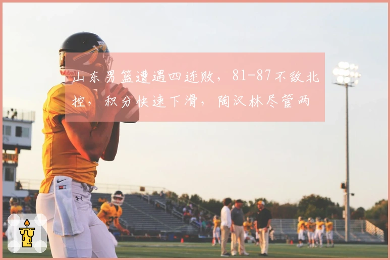 山东男篮遭遇四连败，81-87不敌北控，积分快速下滑，陶汉林尽管两双表现仍难救主