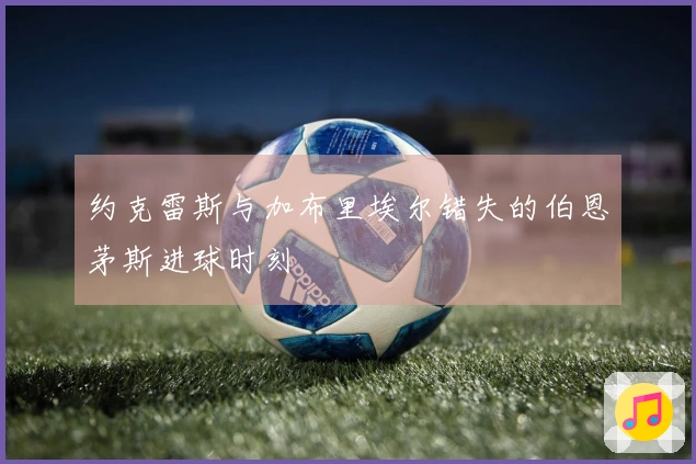 约克雷斯与加布里埃尔错失的伯恩茅斯进球时刻