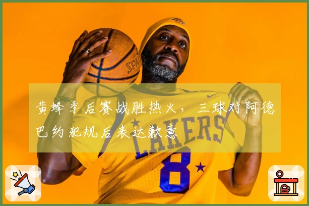 黄蜂季后赛战胜热火，三球对阿德巴约犯规后表达歉意
