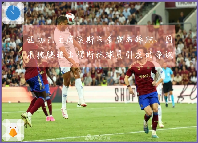 西协乙主席莫斯卡多宣布辞职，因用猪腿追击穆斯林球员引发的争议