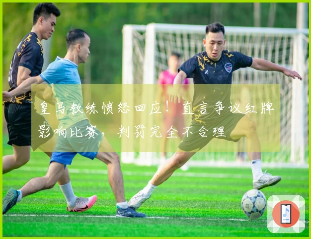皇马教练愤怒回应！直言争议红牌影响比赛，判罚完全不合理