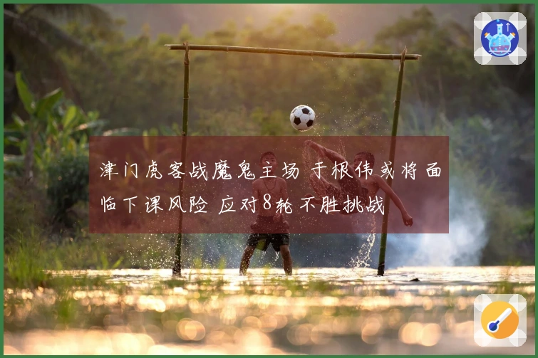 津门虎客战魔鬼主场 于根伟或将面临下课风险 应对8轮不胜挑战