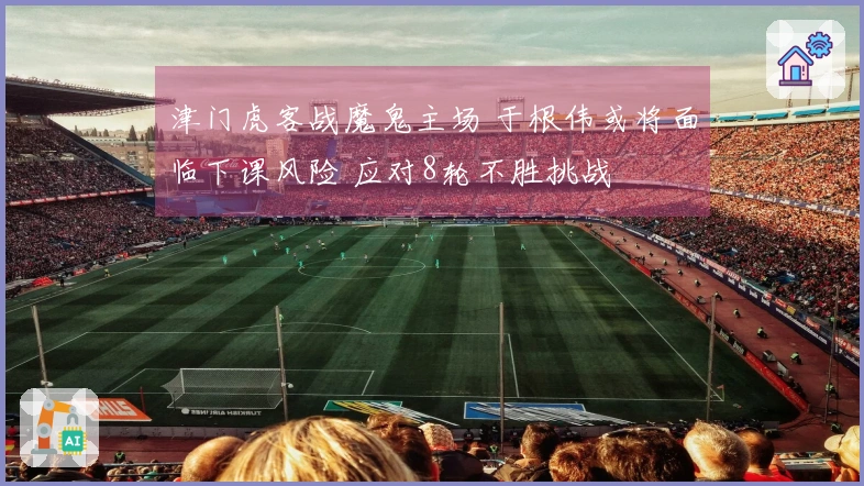津门虎客战魔鬼主场 于根伟或将面临下课风险 应对8轮不胜挑战