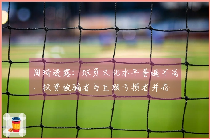 周琦透露:球员文化水平普遍不高,投资被骗者与巨额亏损者并存