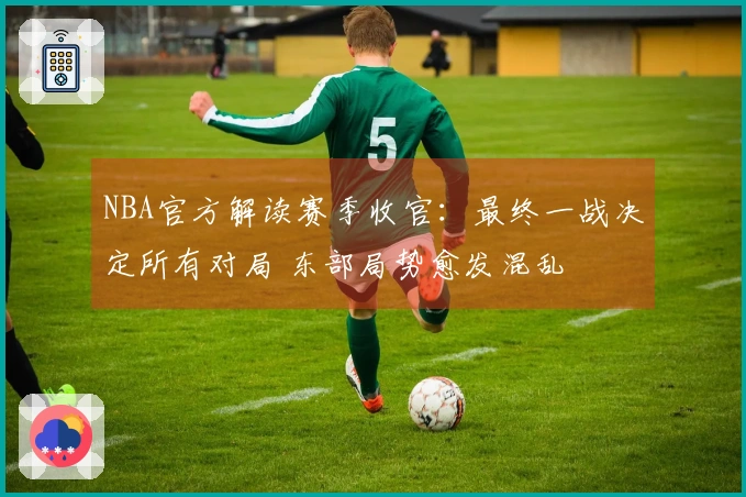 NBA官方解读赛季收官：最终一战决定所有对局 东部局势愈发混乱
