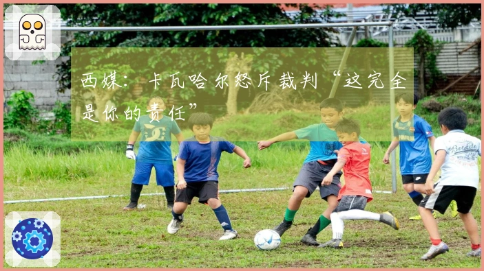 西媒：卡瓦哈尔怒斥裁判“这完全是你的责任”