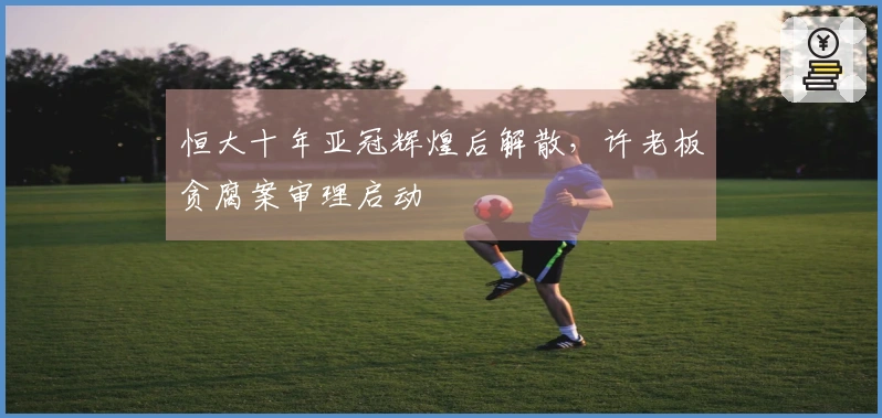 恒大十年亚冠辉煌后解散，许老板贪腐案审理启动