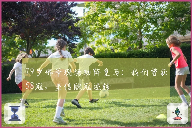 79岁佛爷现场助阵皇马：我们曾获58冠，坚信欧冠逆转