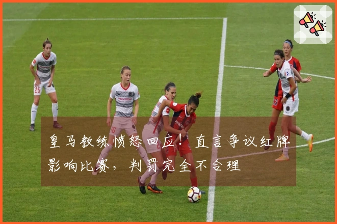 皇马教练愤怒回应！直言争议红牌影响比赛，判罚完全不合理
